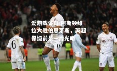 爱游戏体育-阿斯顿维拉大胜伯恩茅斯，英超保级前景一片光明