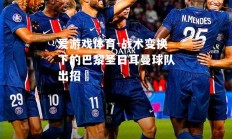 爱游戏体育-战术变换下的巴黎圣日耳曼球队出招準
