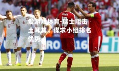 爱游戏体育-瑞士阻击土耳其，谋求小组排名优势