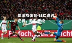 爱游戏体育-拜仁遭遇逆袭，险胜晋级