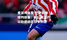 爱游戏体育-巴萨前锋格列兹曼：我们要全力以赴迎战巴拉多利德