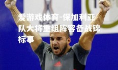 爱游戏体育-保加利亚队大将重组阵容备战锦标事