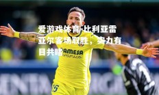 爱游戏体育-比利亚雷亚尔客场取胜，实力有目共睹