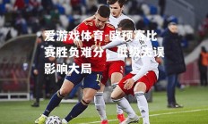 爱游戏体育-欧预赛比赛胜负难分，低级失误影响大局