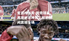 爱游戏体育-传奇球员再现绝杀神奇，精彩瞬间震撼全场